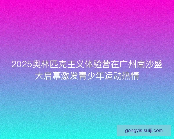 2025奥林匹克主义体验营在广州南沙盛大启幕激发青少年运动热情 2025奥林匹克主义体验营在广州南沙盛大启幕激发青少年运动热情