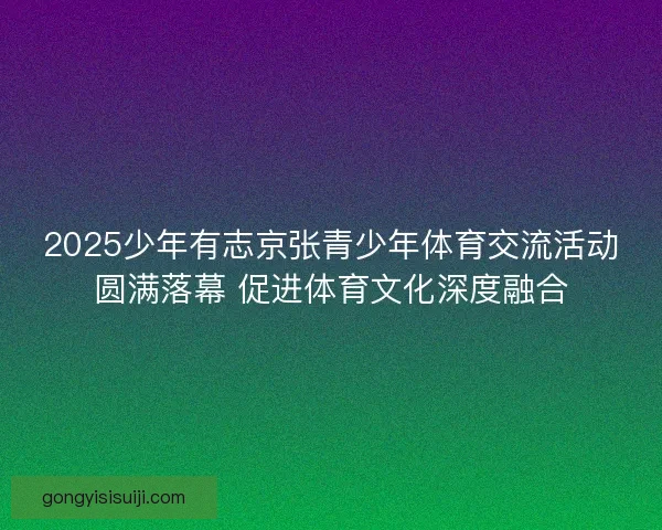 2025少年有志京张青少年体育交流活动圆满落幕 促进体育文化深度融合