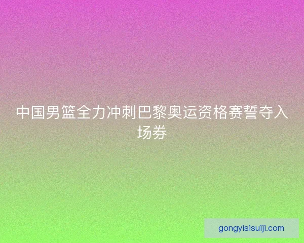 中国男篮全力冲刺巴黎奥运资格赛誓夺入场券