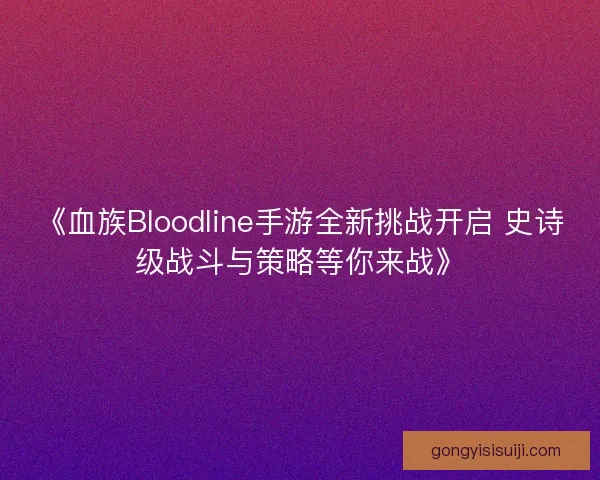 《血族Bloodline手游全新挑战开启 史诗级战斗与策略等你来战》