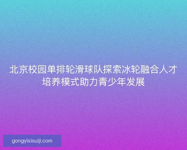 北京校园单排轮滑球队探索冰轮融合人才培养模式助力青少年发展