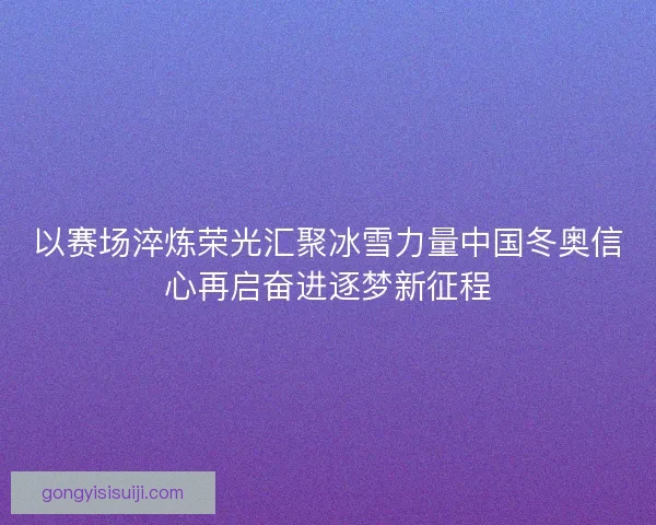 以赛场淬炼荣光汇聚冰雪力量中国冬奥信心再启奋进逐梦新征程 以赛场淬炼荣光汇聚冰雪力量中国冬奥信心再启奋进逐梦新征程