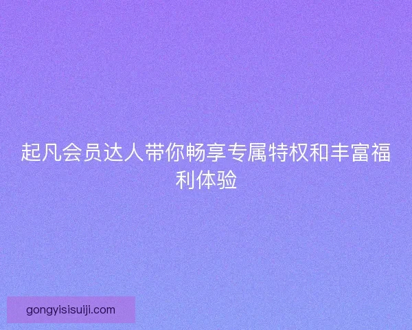 起凡会员达人带你畅享专属特权和丰富福利体验