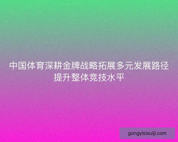 中国体育深耕金牌战略拓展多元发展路径提升整体竞技水平