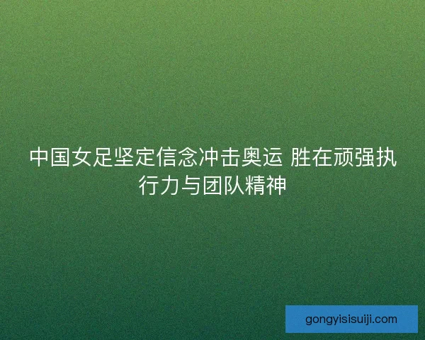 中国女足坚定信念冲击奥运 胜在顽强执行力与团队精神