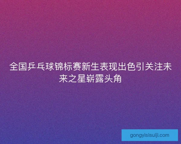 全国乒乓球锦标赛新生表现出色引关注未来之星崭露头角